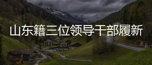 山東籍三位領(lǐng)導(dǎo)干部履新，引領(lǐng)地方發(fā)展新篇章
