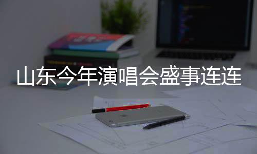 山東今年演唱會盛事連連，計劃組織不少于五千場