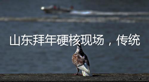 山東拜年硬核現(xiàn)場，傳統(tǒng)與現(xiàn)代的融合演繹年味新篇章