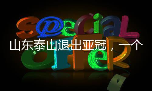 山東泰山退出亞冠，一個(gè)重大賽事變化的深度解讀