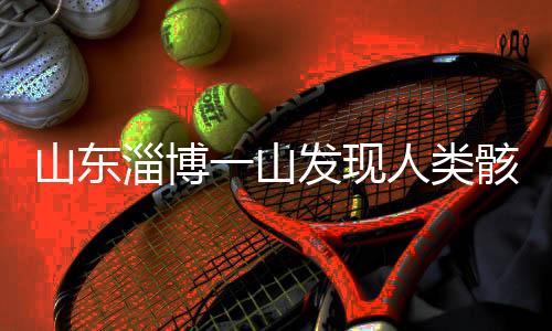 山東淄博一山發(fā)現人類骸骨，考古發(fā)現揭示史前文明新線索
