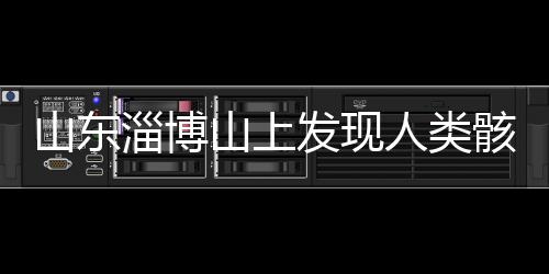 山東淄博山上發(fā)現(xiàn)人類骸骨，引發(fā)考古熱議