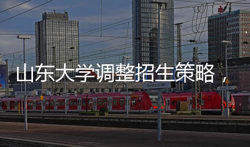 山東大學(xué)調(diào)整招生策略，停招27個專業(yè)，重塑學(xué)科結(jié)構(gòu)