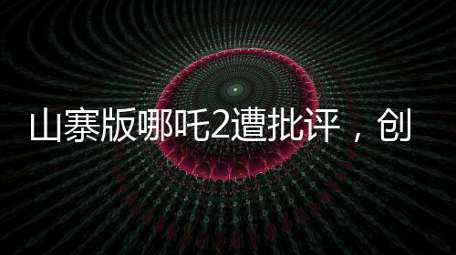 山寨版哪吒2遭批評(píng)，創(chuàng)作需尊重原創(chuàng)，質(zhì)量不容忽視