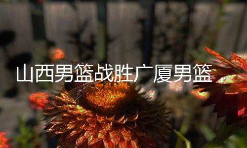 山西男籃戰(zhàn)勝廣廈男籃，一場激烈的籃球?qū)Q的勝利揭曉