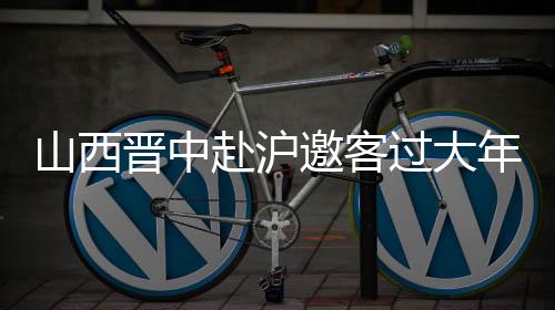 山西晉中赴滬邀客過(guò)大年：鬧社火、逛古城、觀花燈