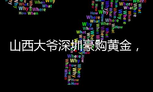 山西大爺深圳豪購黃金，一股熱潮背后的故事