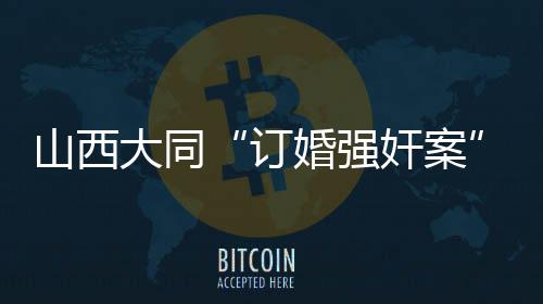 山西大同“訂婚強奸案”審判長回答社會關(guān)切