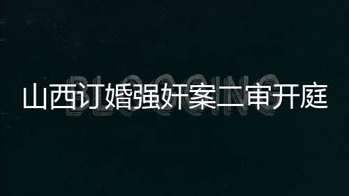 山西訂婚強(qiáng)奸案二審開(kāi)庭紀(jì)實(shí)