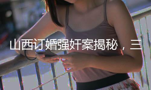 山西訂婚強(qiáng)奸案揭秘，三大疑點(diǎn)亟待澄清