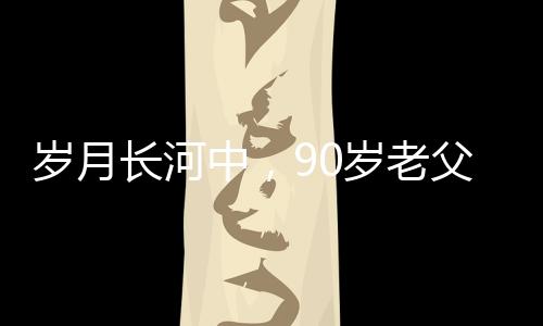 歲月長河中，90歲老父為56歲兒子的面條情