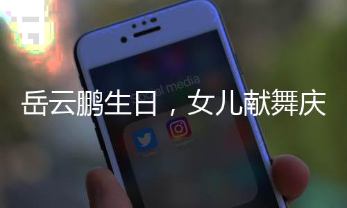 岳云鵬生日，女兒獻(xiàn)舞慶祝