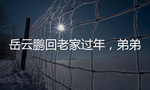 岳云鵬回老家過年，弟弟罕見露面，溫馨團聚瞬間成網(wǎng)絡(luò)焦點