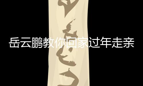 岳云鵬教你回家過年走親戚新臺詞，新春佳節(jié)更添歡笑與溫馨