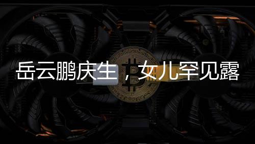 岳云鵬慶生，女兒罕見露面，家庭幸福溫暖如春
