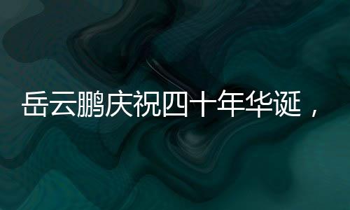 岳云鵬慶祝四十年華誕，大女兒罕見(jiàn)現(xiàn)身，家庭幸福展現(xiàn)