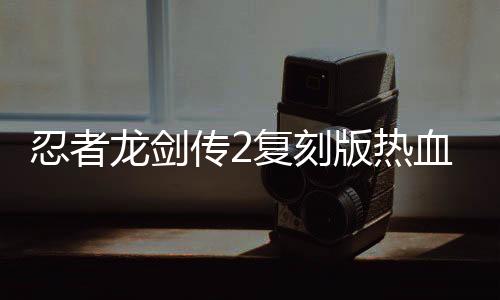 忍者龍劍傳2復(fù)刻版熱血發(fā)售，重溫經(jīng)典游戲魅力不減當年