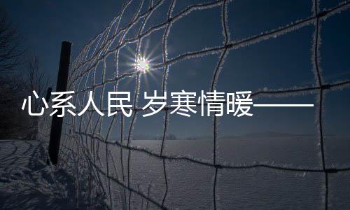心系人民 歲寒情暖——時代精神下的民生關懷與溫暖守護