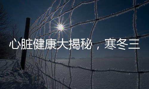 心臟健康大揭秘，寒冬三九，呵護心臟關(guān)鍵時刻