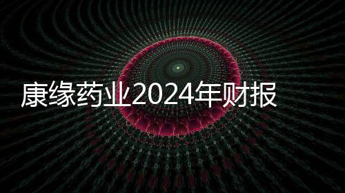 康緣藥業(yè)2024年財報：面對波動 韌性筑底