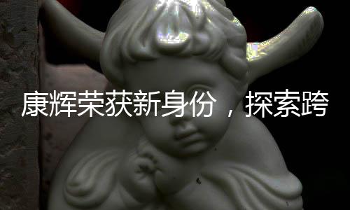 康輝榮獲新身份，探索跨界領(lǐng)域的跨界者風(fēng)采