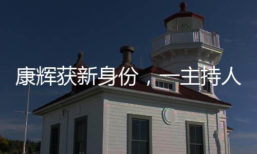 康輝獲新身份，一主持人的多元化探索與發(fā)展動(dòng)向