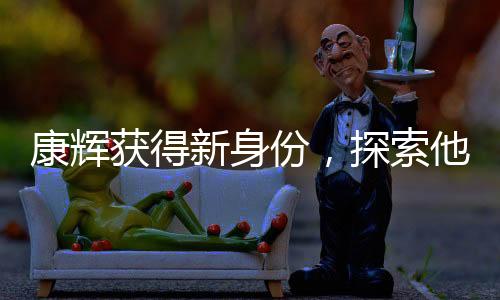 康輝獲得新身份，探索他的多元魅力之旅