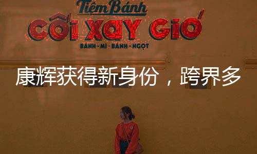 康輝獲得新身份，跨界多元發(fā)展，展現(xiàn)全新魅力