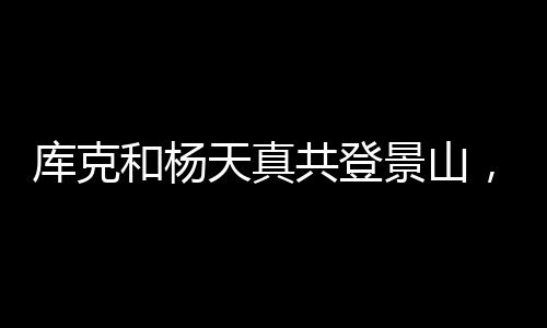庫克和楊天真共登景山，探尋古都新貌