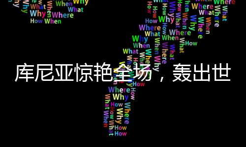 庫尼亞驚艷全場，轟出世界波后頭頂腳踹擊敗對手