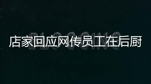 店家回應(yīng)網(wǎng)傳員工在后廚上廁所事件，透明管理，保障食品安全