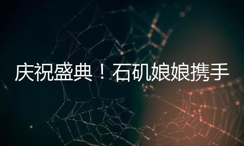 慶祝盛典！石磯娘娘攜手魔鏡跨越百億大關(guān)，跨界融合大放異彩