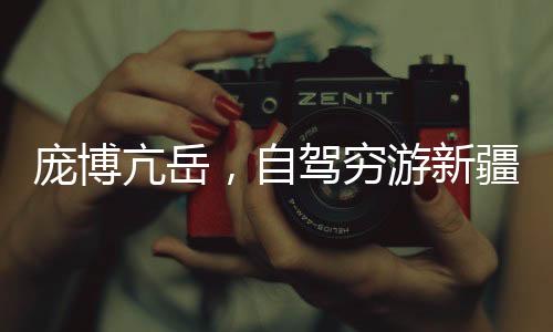 龐博亢岳，自駕窮游新疆的熱血之旅