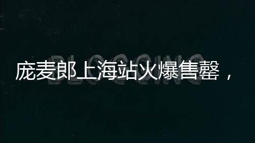 龐麥郎上海站火爆售罄，貴陽(yáng)站觀眾寥寥僅九位