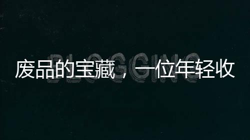 廢品的寶藏，一位年輕收荒匠月入過萬之道