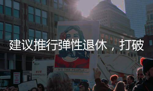 建議推行彈性退休，打破單一退休制度，促進社會活力持續(xù)釋放