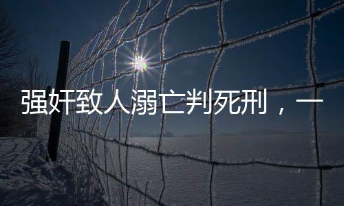 強奸致人溺亡判死刑，一起悲劇揭示法律嚴懲的必然