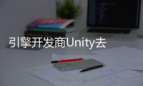 引擎開發(fā)商Unity去年里裁員超1700人 關(guān)閉23個辦事處
