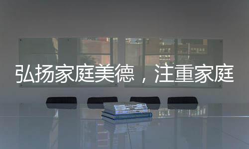 弘揚(yáng)家庭美德，注重家庭、注重家教、注重家風(fēng)