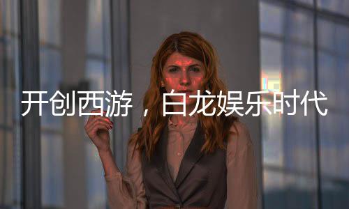 開創(chuàng)西游，白龍娛樂時代