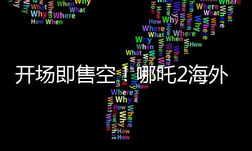 開場即售空！哪吒2海外排片破紀(jì)錄，刷新國產(chǎn)動畫新高度