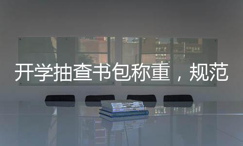 開學(xué)抽查書包稱重，規(guī)范學(xué)生用品，助力輕松入學(xué)