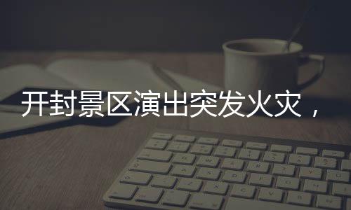 開封景區(qū)演出突發(fā)火災(zāi)，緊急救援與事故反思