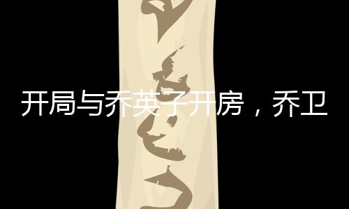 開(kāi)局與喬英子開(kāi)房，喬衛(wèi)東要打我