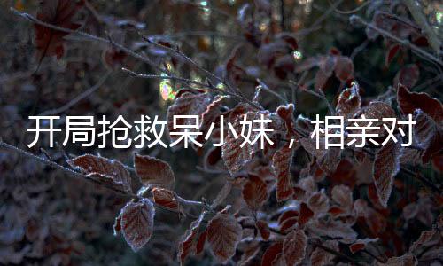 開局搶救呆小妹，相親對象的我被直播了
