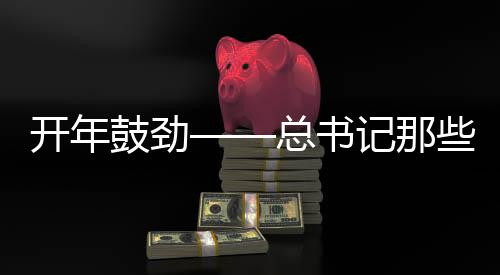 開年鼓勁——總書記那些點(diǎn)睛用典的時(shí)代意義