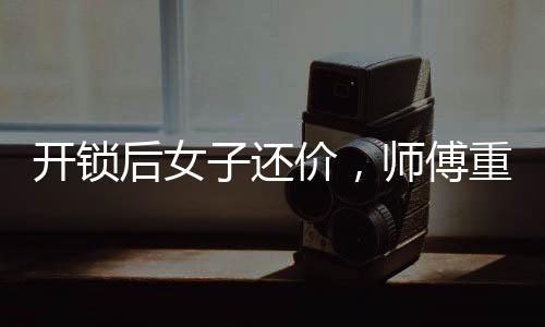 開鎖后女子還價(jià)，師傅重新鎖門走人——一起解讀背后的故事