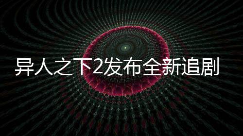 異人之下2發(fā)布全新追劇日歷，粉絲們翹首以盼的追劇新指南