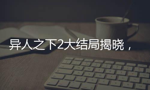 異人之下2大結(jié)局揭曉，終結(jié)與新生