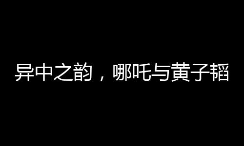 異中之韻，哪吒與黃子韜的神似風采